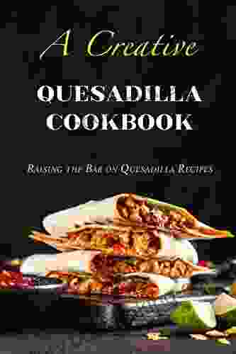 A Creative Quesadilla Cookbook: Raising The Bar On Quesadilla Recipes