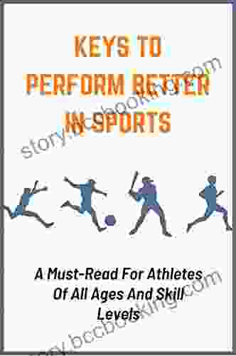Keys To Perform Better In Sports: A Must Read For Athletes Of All Ages And Skill Levels: Powerful Ways To Improve Athletic Performance