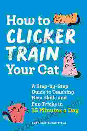 How To Clicker Train Your Cat: A Step By Step Guide To Teaching New Skills And Fun Tricks In 15 Minutes A Day